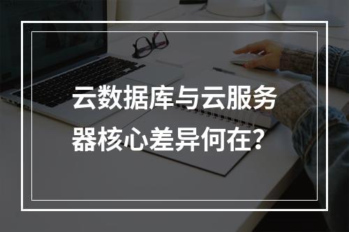 云数据库与云服务器核心差异何在？