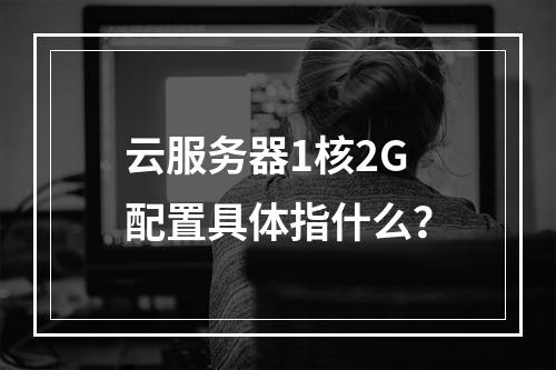 云服务器1核2G配置具体指什么？