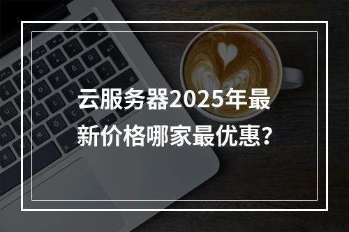 云服务器2025年最新价格哪家最优惠？