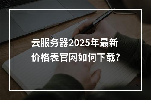 云服务器2025年最新价格表官网如何下载？