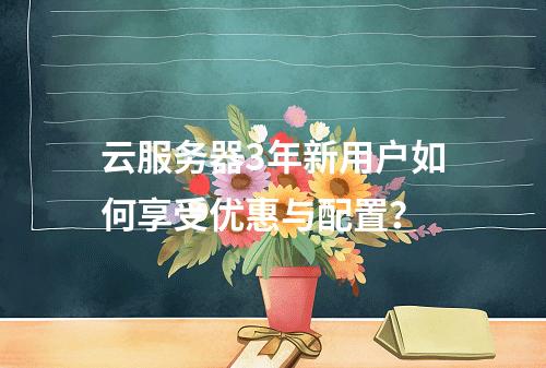 云服务器3年新用户如何享受优惠与配置？