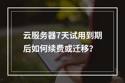 云服务器7天试用到期后如何续费或迁移？