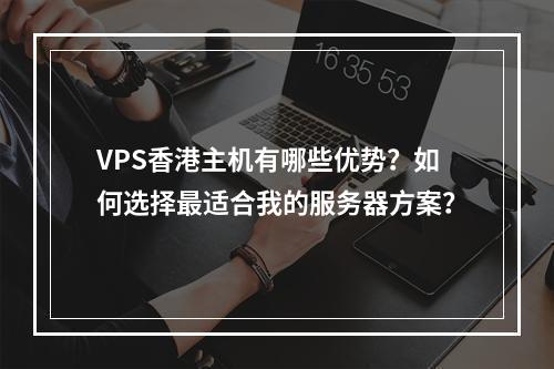 VPS香港主机有哪些优势?如何选择最适合我的服务器方案?