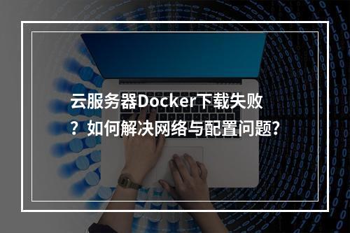 云服务器Docker下载失败？如何解决网络与配置问题？