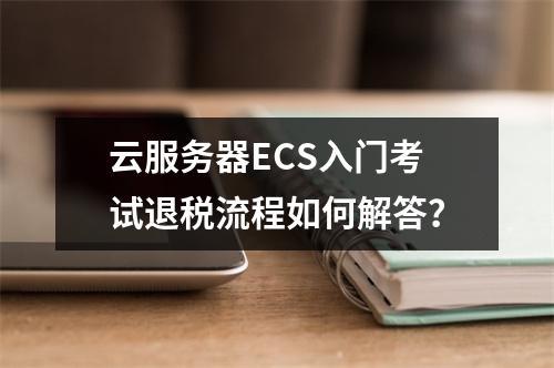 云服务器ECS入门考试退税流程如何解答？