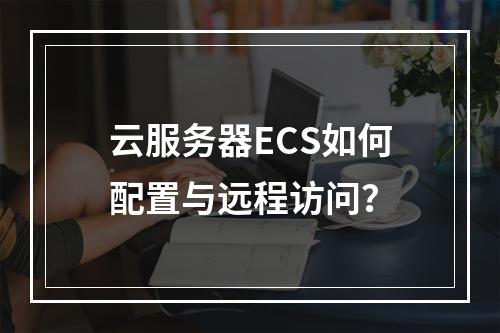 云服务器ECS如何配置与远程访问？