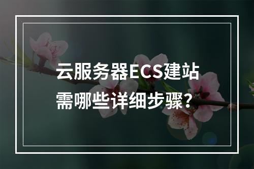 云服务器ECS建站需哪些详细步骤？