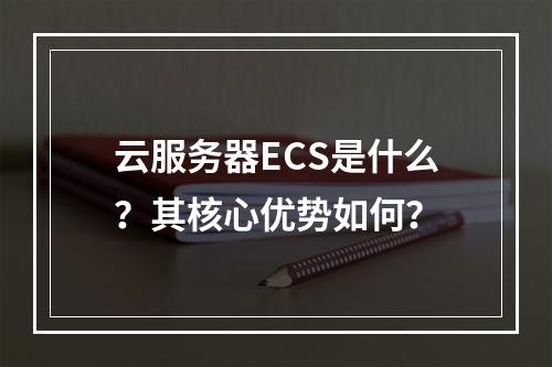 云服务器ECS是什么？其核心优势如何？