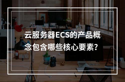 云服务器ECS的产品概念包含哪些核心要素？