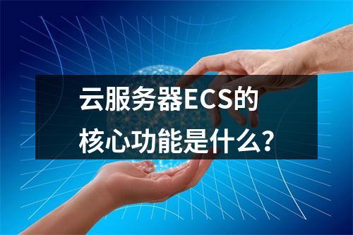 云服务器ECS的核心功能是什么？