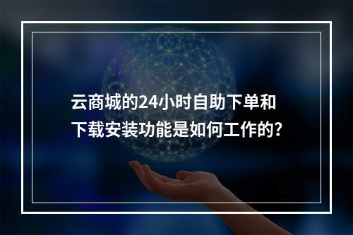 云商城的24小时自助下单和下载安装功能是如何工作的?