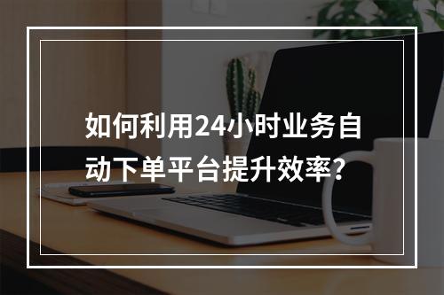 如何利用24小时业务自动下单平台提升效率?