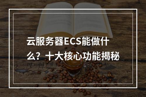 云服务器ECS能做什么？十大核心功能揭秘