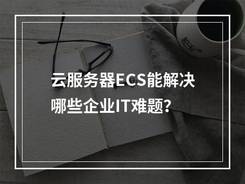 云服务器ECS能解决哪些企业IT难题？