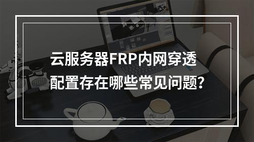 云服务器FRP内网穿透配置存在哪些常见问题？
