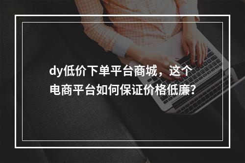 dy低价下单平台商城,这个电商平台如何保证价格低廉?