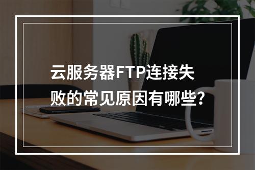 云服务器FTP连接失败的常见原因有哪些？