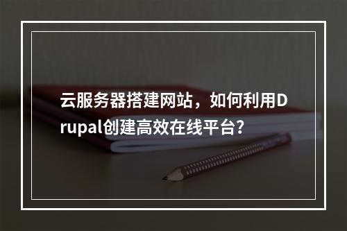 云服务器搭建网站,如何利用Drupal创建高效在线平台?