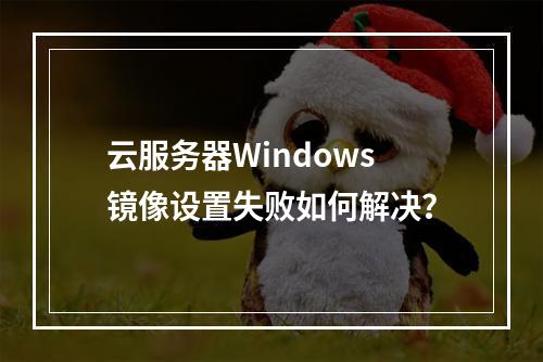 云服务器Windows镜像设置失败如何解决？