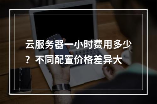 云服务器一小时费用多少？不同配置价格差异大