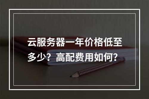 云服务器一年价格低至多少？高配费用如何？