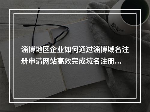 淄博地区企业如何通过淄博域名注册申请网站高效完成域名注册?