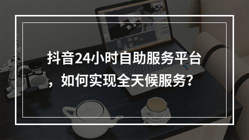抖音24小时自助服务平台,如何实现全天候服务?