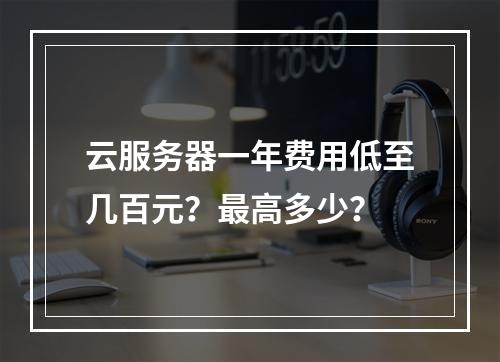 云服务器一年费用低至几百元？最高多少？