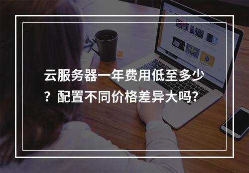 云服务器一年费用低至多少？配置不同价格差异大吗？