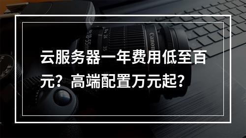 云服务器一年费用低至百元？高端配置万元起？