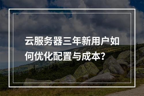 云服务器三年新用户如何优化配置与成本？