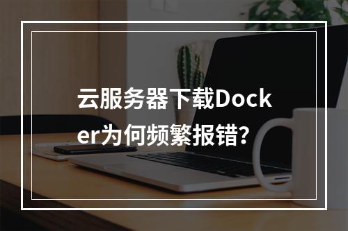 云服务器下载Docker为何频繁报错？