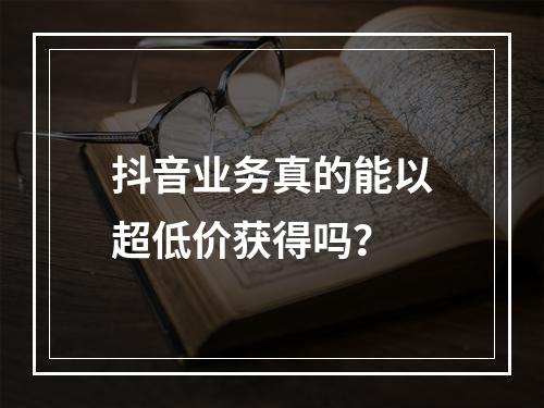 抖音业务真的能以超低价获得吗?