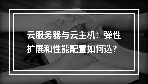 云服务器与云主机：弹性扩展和性能配置如何选？