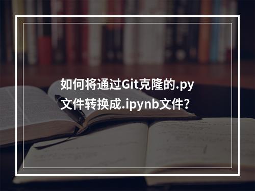 如何将通过Git克隆的.py文件转换成.ipynb文件?