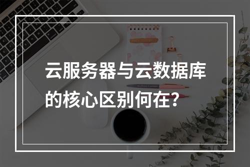 云服务器与云数据库的核心区别何在？