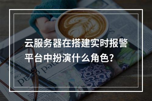云服务器在搭建实时报警平台中扮演什么角色?