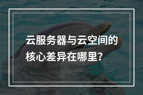 云服务器与云空间的核心差异在哪里？