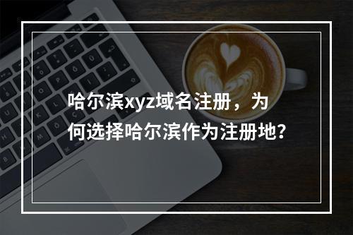 哈尔滨xyz域名注册,为何选择哈尔滨作为注册地?