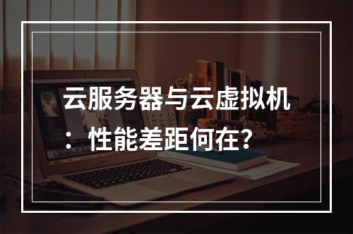 云服务器与云虚拟机：性能差距何在？