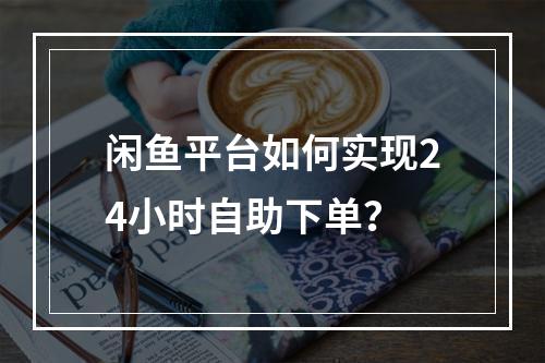 闲鱼平台如何实现24小时自助下单?