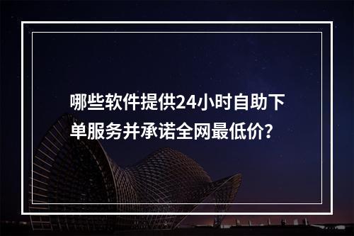 哪些软件提供24小时自助下单服务并承诺全网最低价?