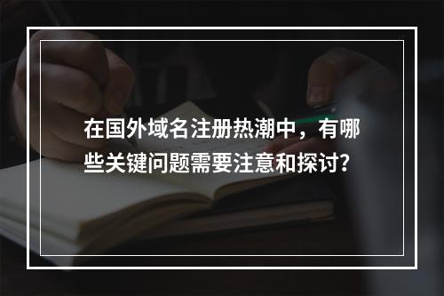 在国外域名注册热潮中,有哪些关键问题需要注意和探讨?