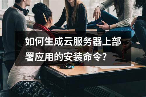 如何生成云服务器上部署应用的安装命令?