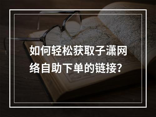 如何轻松获取子潇网络自助下单的链接?