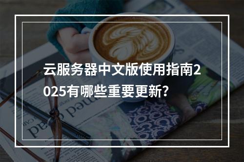 云服务器中文版使用指南2025有哪些重要更新？