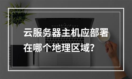 云服务器主机应部署在哪个地理区域？