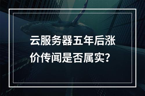 云服务器五年后涨价传闻是否属实？