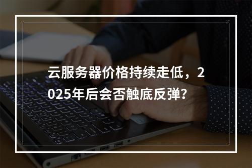 云服务器价格持续走低，2025年后会否触底反弹？