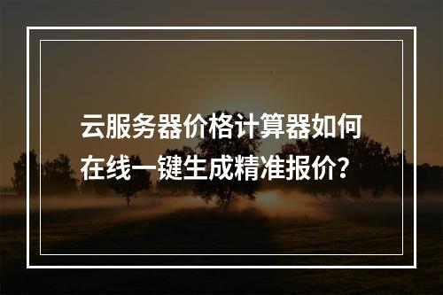 云服务器价格计算器如何在线一键生成精准报价？